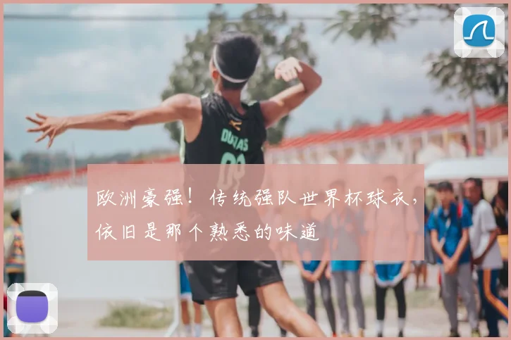 欧洲豪强!传统强队世界杯球衣,依旧是那个熟悉的味道