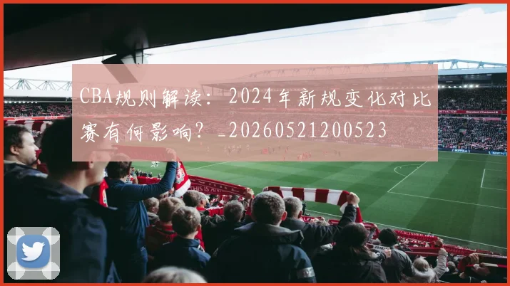CBA规则解读：2024年新规变化对比赛有何影响？_20260521200523